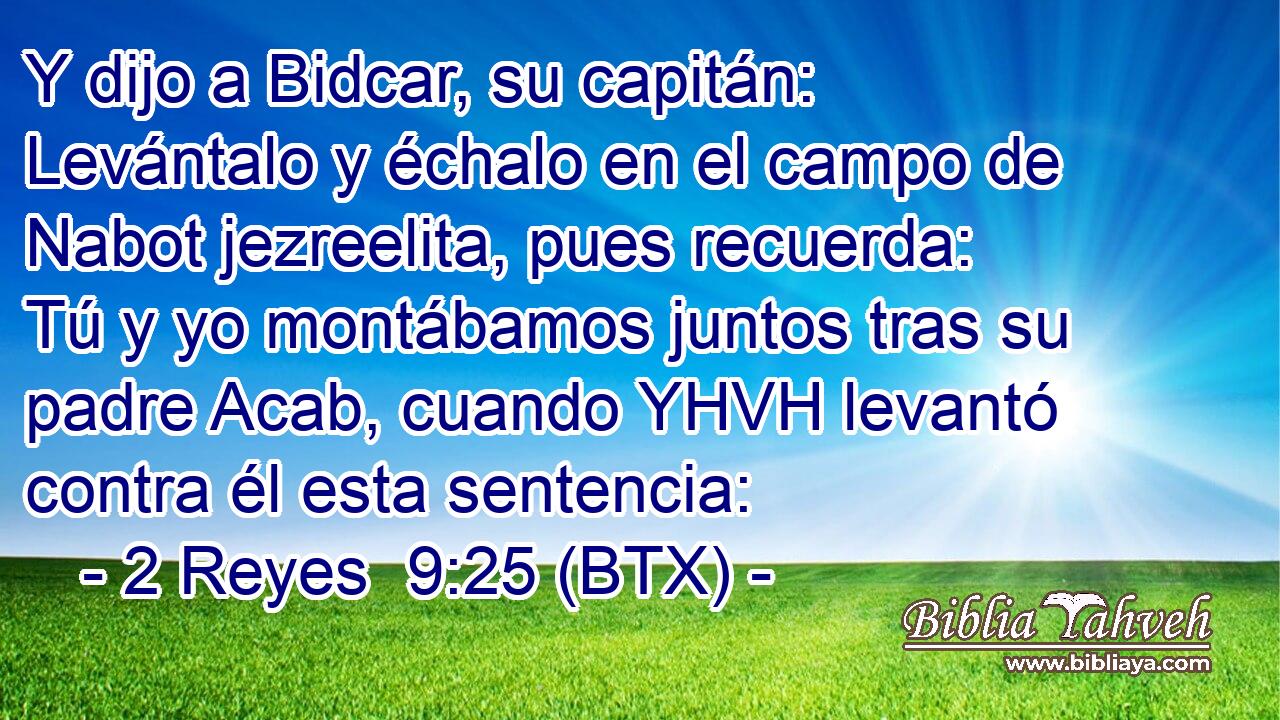 Y dijo a Bidcar, su capitán: Levántalo y échalo en el campo de Nabot jezreelita, pues recuerda: Tú y yo montábamos juntos tras su padre Acab, cuando YHVH levantó contra él esta sentencia: