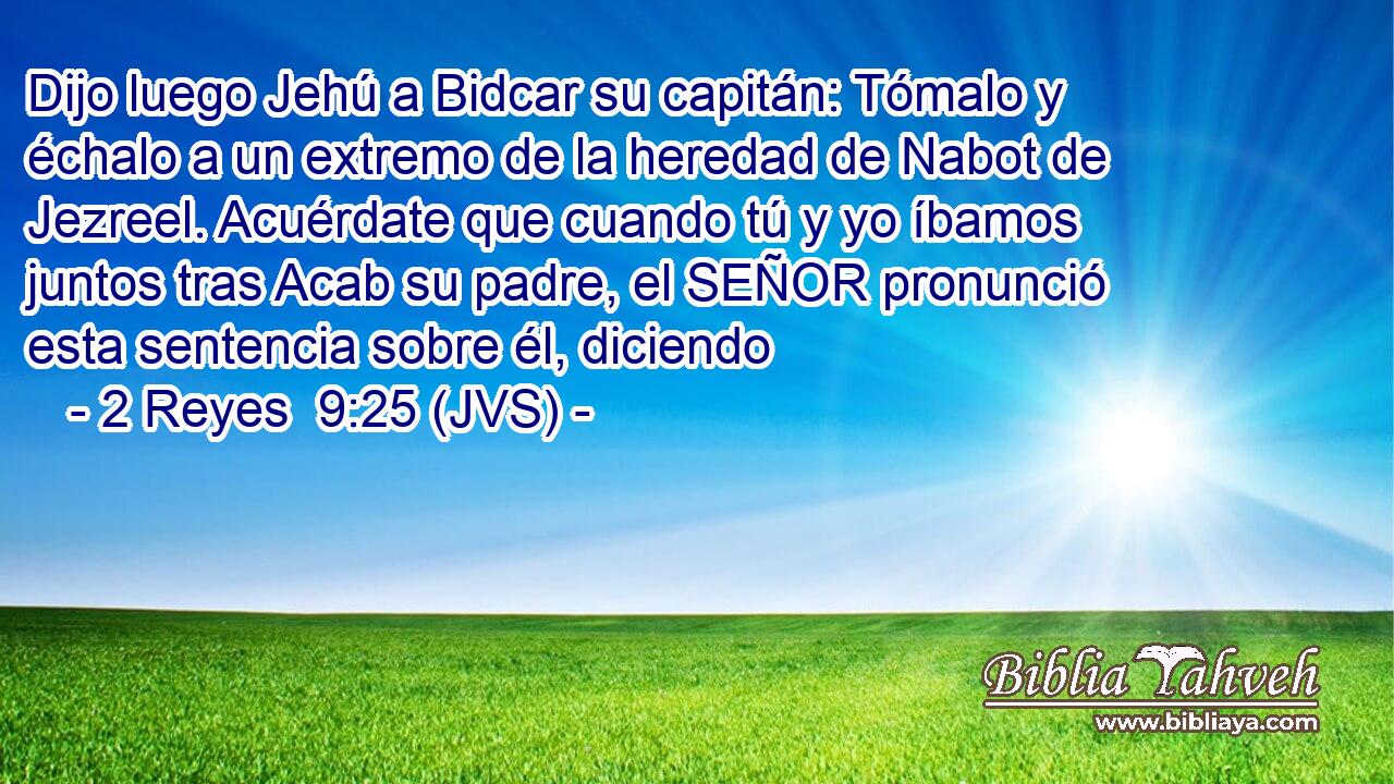 Dijo luego Jehú a Bidcar su capitán: Tómalo y échalo a un extremo de la heredad de Nabot de Jezreel. Acuérdate que cuando tú y yo íbamos juntos tras Acab su padre, el SEÑOR pronunció esta sentencia sobre él, diciendo