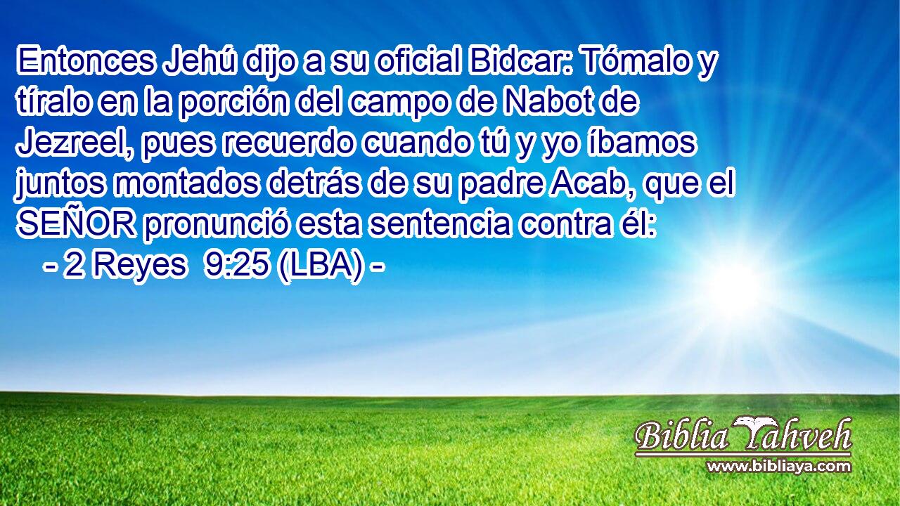 Entonces Jehú dijo a su oficial Bidcar: Tómalo y tíralo en la porción del campo de Nabot de Jezreel, pues recuerdo cuando tú y yo íbamos juntos montados detrás de su padre Acab, que el SEÑOR pronunció esta sentencia contra él:
