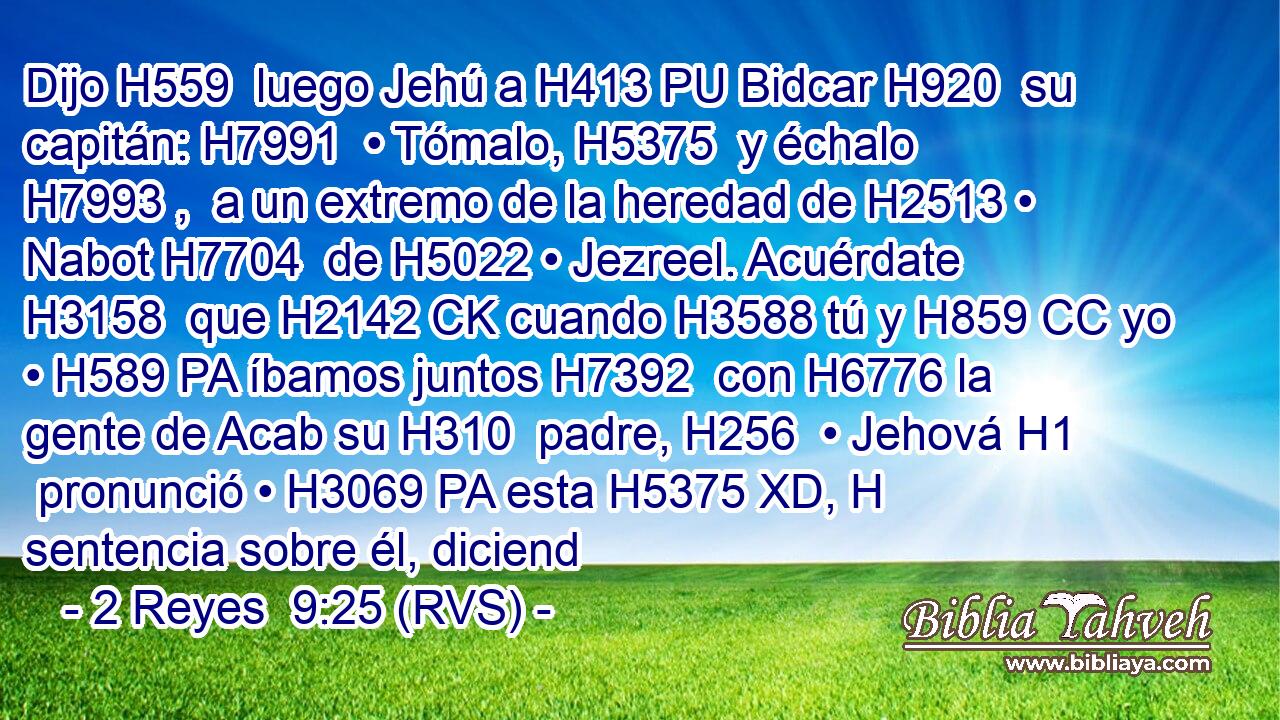 Dijo H559  luego Jehú a H413 PU Bidcar H920  su capitán: H7991  • Tómalo, H5375  y échalo H7993 ,  a un extremo de la heredad de H2513 • Nabot H7704  de H5022 • Jezreel. Acuérdate H3158  que H2142 CK cuando H3588 tú y H859 CC yo • H589 PA íbamos juntos H7392  con H6776 la gente de Acab su H310  padre, H256  • Jehová H1  pronunció • H3069 PA esta H5375 XD, H sentencia sobre él, diciend