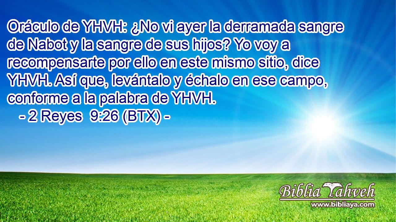 Oráculo de YHVH: ¿No vi ayer la derramada sangre de Nabot y la sangre de sus hijos? Yo voy a recompensarte por ello en este mismo sitio, dice YHVH. Así que, levántalo y échalo en ese campo, conforme a la palabra de YHVH.