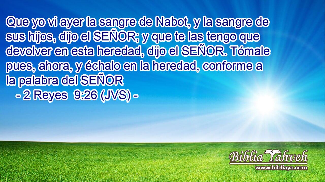 Que yo vi ayer la sangre de Nabot, y la sangre de sus hijos, dijo el SEÑOR; y que te las tengo que devolver en esta heredad, dijo el SEÑOR. Tómale pues, ahora, y échalo en la heredad, conforme a la palabra del SEÑOR