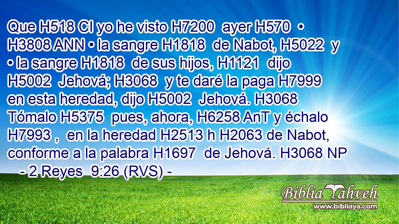 Que H518 CI yo he visto H7200  ayer H570  • H3808 ANN • la sangre H1818  de Nabot, H5022  y • la sangre H1818  de sus hijos, H1121  dijo H5002  Jehová; H3068  y te daré la paga H7999  en esta heredad, dijo H5002  Jehová. H3068  Tómalo H5375  pues, ahora, H6258 AnT y échalo H7993 ,  en la heredad H2513 h H2063 de Nabot, conforme a la palabra H1697  de Jehová. H3068 NP