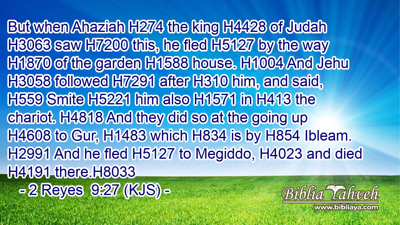 But when Ahaziah H274 the king H4428 of Judah H3063 saw H7200 this, he fled H5127 by the way H1870 of the garden H1588 house. H1004 And Jehu H3058 followed H7291 after H310 him, and said, H559 Smite H5221 him also H1571 in H413 the chariot. H4818 And they did so at the going up H4608 to Gur, H1483 which H834 is by H854 Ibleam. H2991 And he fled H5127 to Megiddo, H4023 and died H4191 there.H8033