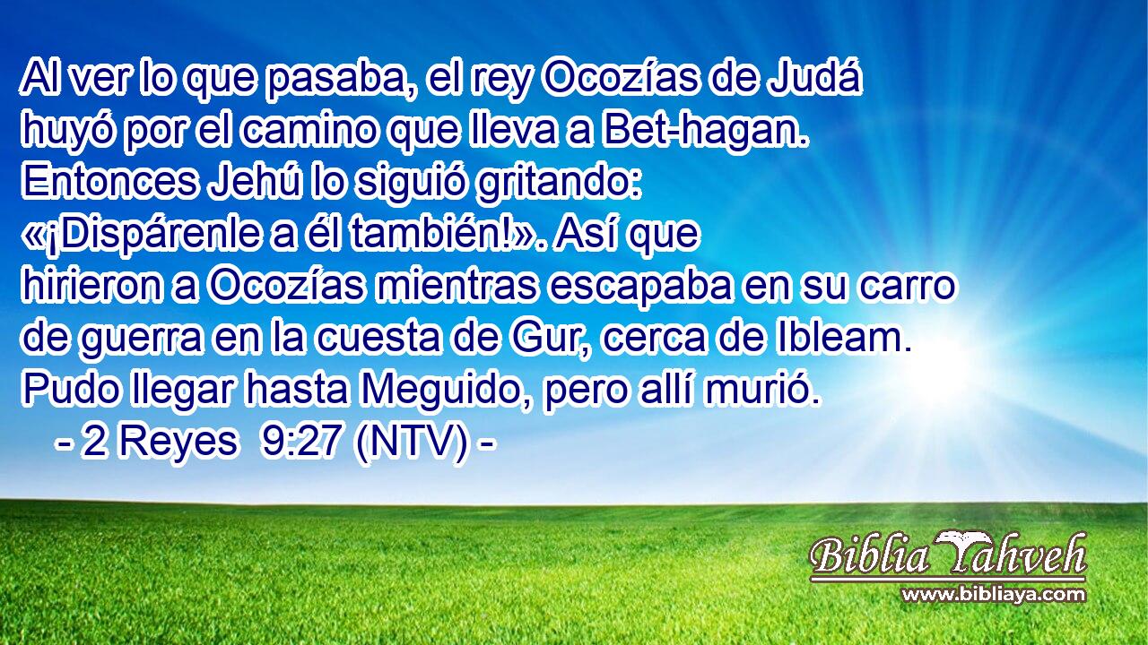 Al ver lo que pasaba, el rey Ocozías de Judá huyó por el camino que lleva a Bet-hagan. Entonces Jehú lo siguió gritando: «¡Dispárenle a él también!». Así que hirieron a Ocozías mientras escapaba en su carro de guerra en la cuesta de Gur, cerca de Ibleam. Pudo llegar hasta Meguido, pero allí murió.