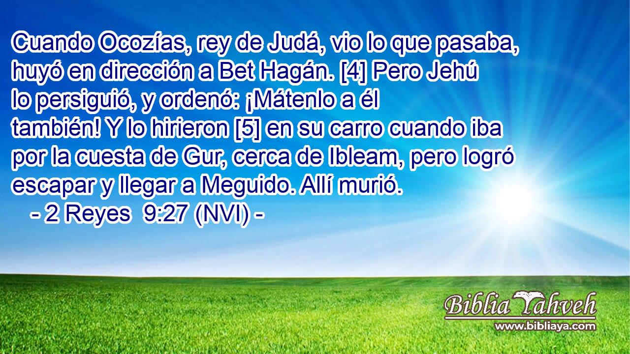  Cuando Ocozías, rey de Judá, vio lo que pasaba, huyó en dirección a Bet Hagán. [4] Pero Jehú lo persiguió, y ordenó: ¡Mátenlo a él también! Y lo hirieron [5] en su carro cuando iba por la cuesta de Gur, cerca de Ibleam, pero logró escapar y llegar a Meguido. Allí murió. 