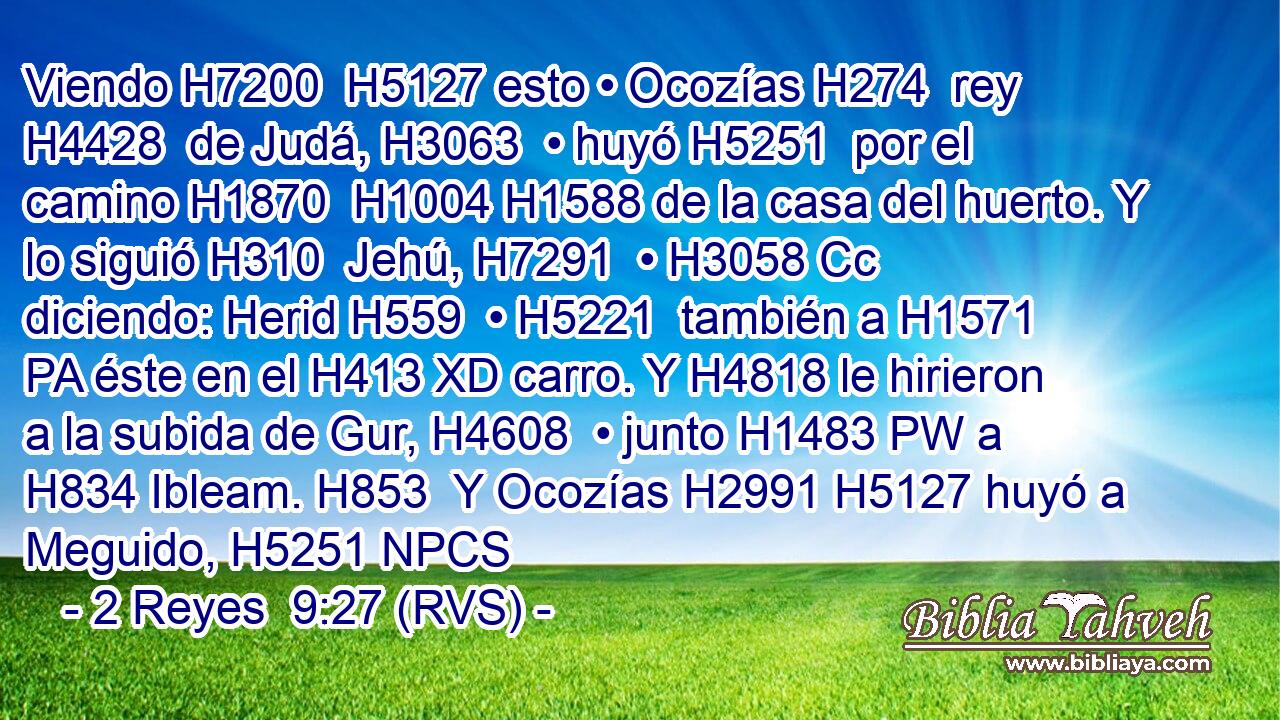Viendo H7200  H5127 esto • Ocozías H274  rey H4428  de Judá, H3063  • huyó H5251  por el camino H1870  H1004 H1588 de la casa del huerto. Y lo siguió H310  Jehú, H7291  • H3058 Cc diciendo: Herid H559  • H5221  también a H1571 PA éste en el H413 XD carro. Y H4818 le hirieron a la subida de Gur, H4608  • junto H1483 PW a H834 Ibleam. H853  Y Ocozías H2991 H5127 huyó a Meguido, H5251 NPCS