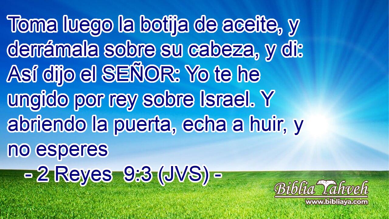 Toma luego la botija de aceite, y derrámala sobre su cabeza, y di: Así dijo el SEÑOR: Yo te he ungido por rey sobre Israel. Y abriendo la puerta, echa a huir, y no esperes