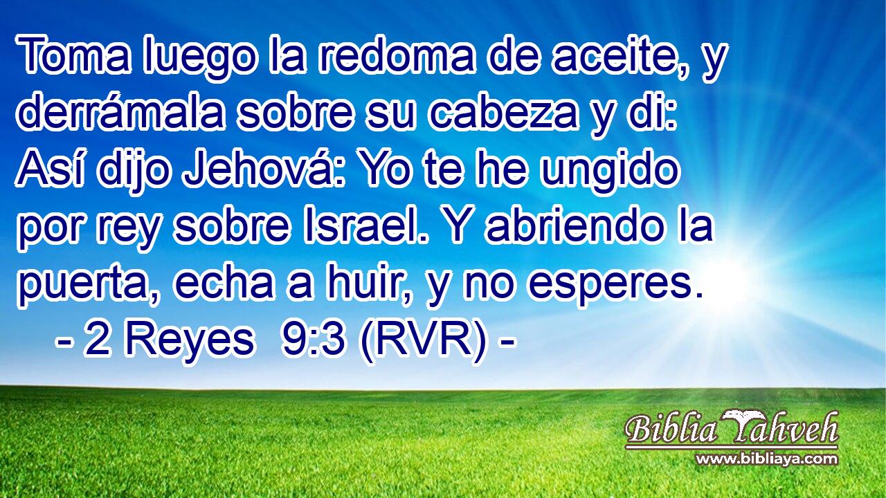 Toma luego la redoma de aceite, y derrámala sobre su cabeza y di: Así dijo Jehová: Yo te he ungido por rey sobre Israel. Y abriendo la puerta, echa a huir, y no esperes.