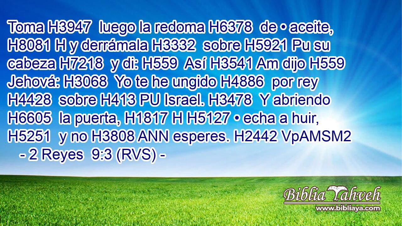 Toma H3947  luego la redoma H6378  de • aceite, H8081 H y derrámala H3332  sobre H5921 Pu su cabeza H7218  y di: H559  Así H3541 Am dijo H559  Jehová: H3068  Yo te he ungido H4886  por rey H4428  sobre H413 PU Israel. H3478  Y abriendo H6605  la puerta, H1817 H H5127 • echa a huir, H5251  y no H3808 ANN esperes. H2442 VpAMSM2 