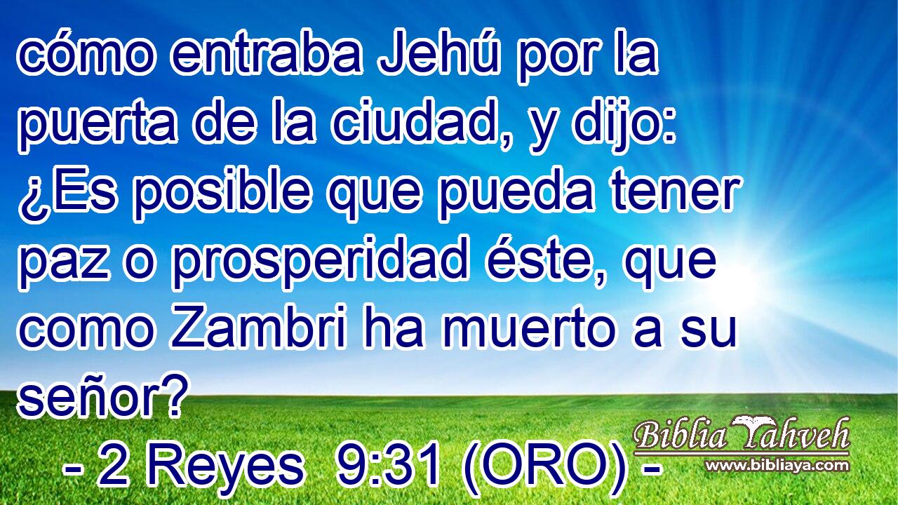  cómo entraba Jehú por la puerta de la ciudad, y dijo: ¿Es posible que pueda tener paz o prosperidad éste, que como Zambri ha muerto a su señor? 