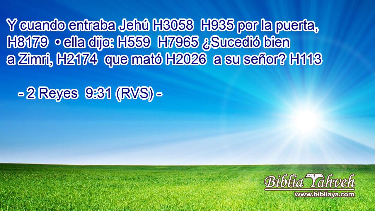 Y cuando entraba Jehú H3058  H935 por la puerta, H8179  • ella dijo: H559  H7965 ¿Sucedió bien a Zimri, H2174  que mató H2026  a su señor? H113  