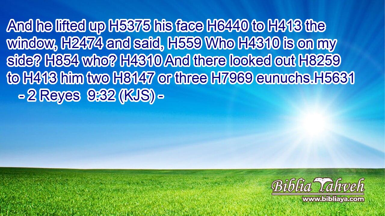 And he lifted up H5375 his face H6440 to H413 the window, H2474 and said, H559 Who H4310 is on my side? H854 who? H4310 And there looked out H8259 to H413 him two H8147 or three H7969 eunuchs.H5631