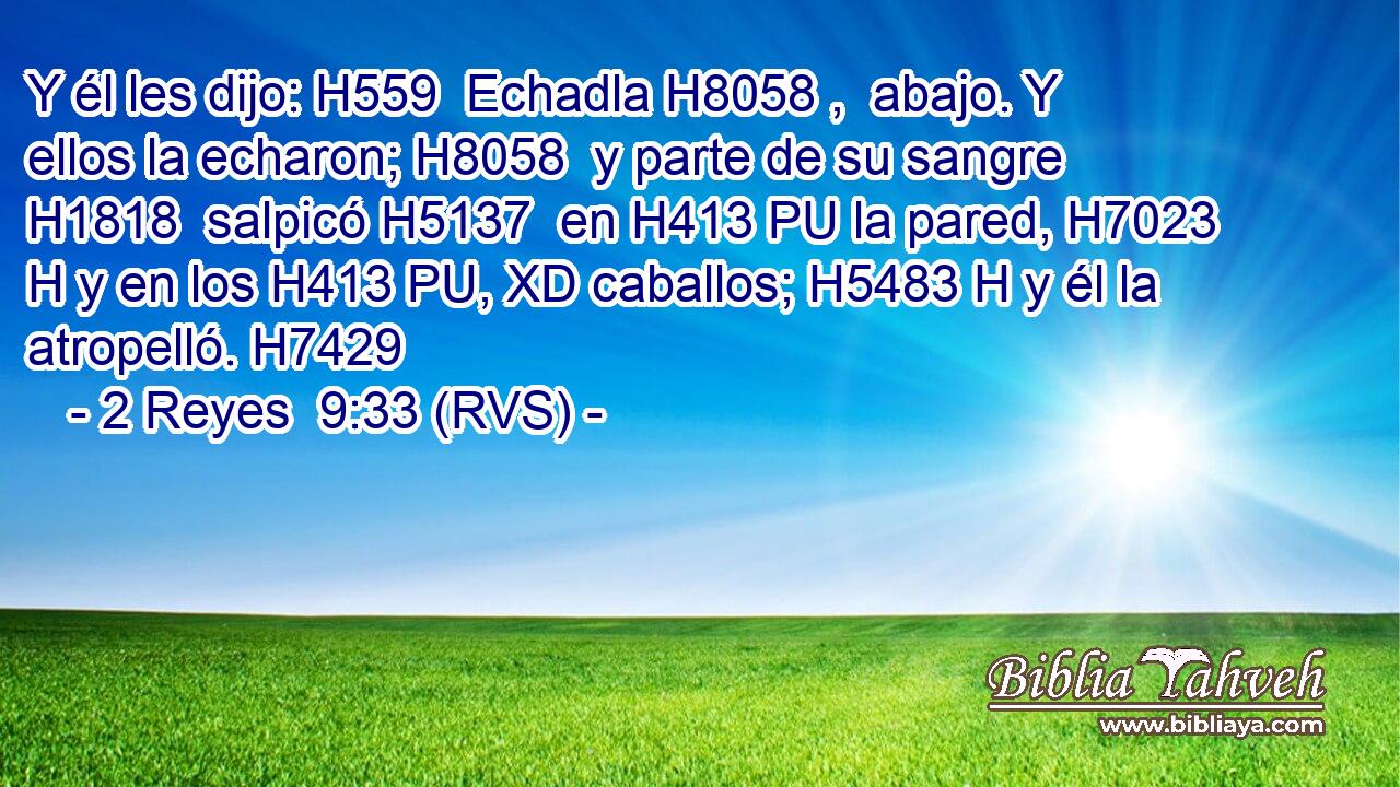 Y él les dijo: H559  Echadla H8058 ,  abajo. Y ellos la echaron; H8058  y parte de su sangre H1818  salpicó H5137  en H413 PU la pared, H7023 H y en los H413 PU, XD caballos; H5483 H y él la atropelló. H7429  