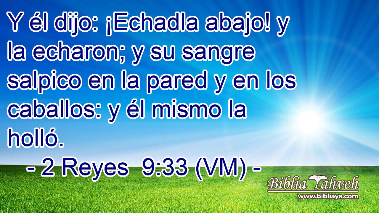  Y él dijo: ¡Echadla abajo! y la echaron; y su sangre salpico en la pared y en los caballos: y él mismo la holló. 