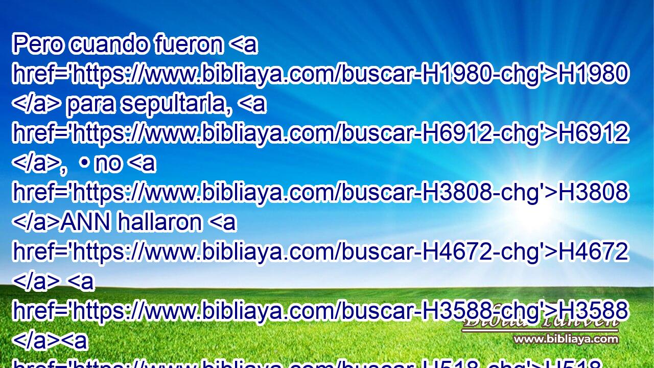 Pero cuando fueron H1980  para sepultarla, H6912 ,  • no H3808 ANN hallaron H4672  H3588 H518 de ella más que la calavera, H1538 H y los pies, H7272 H y las palmas H3709  de las manos. H3027 H 