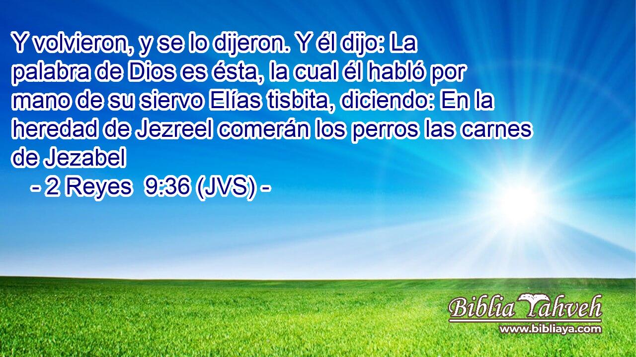 Y volvieron, y se lo dijeron. Y él dijo: La palabra de Dios es ésta, la cual él habló por mano de su siervo Elías tisbita, diciendo: En la heredad de Jezreel comerán los perros las carnes de Jezabel