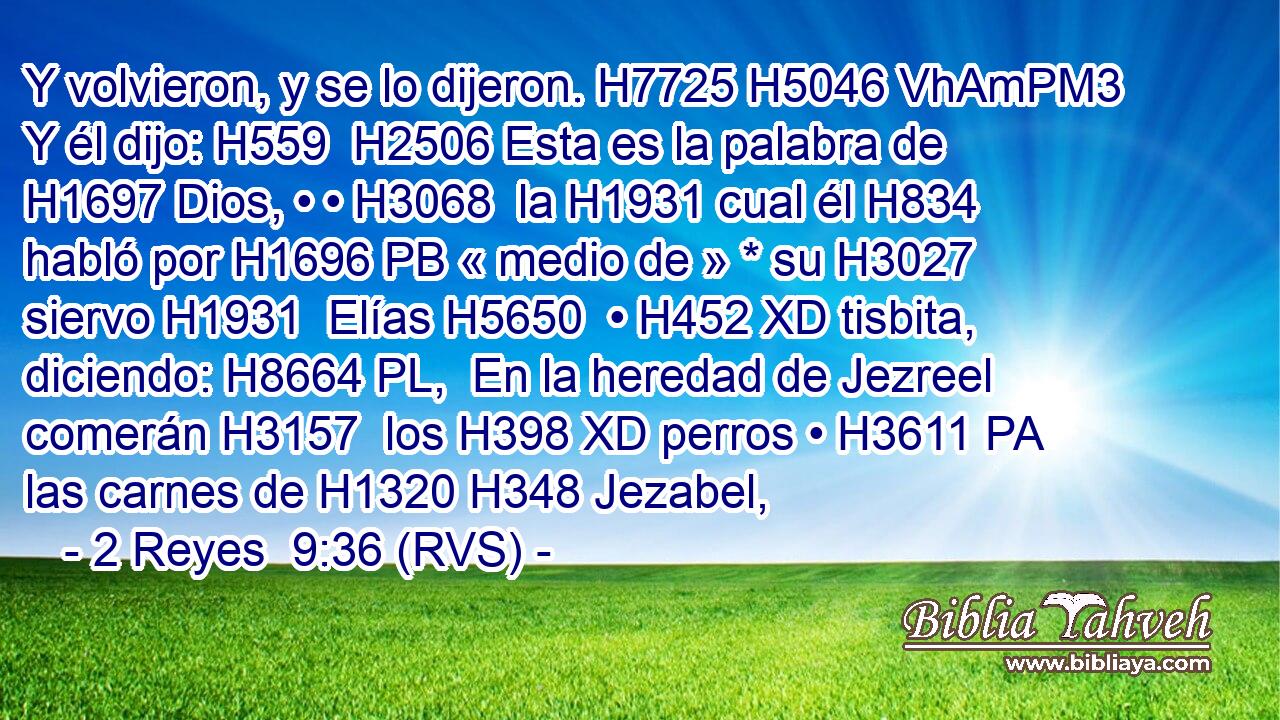Y volvieron, y se lo dijeron. H7725 H5046 VhAmPM3 Y él dijo: H559  H2506 Esta es la palabra de H1697 Dios, • • H3068  la H1931 cual él H834 habló por H1696 PB « medio de » * su H3027  siervo H1931  Elías H5650  • H452 XD tisbita, diciendo: H8664 PL,  En la heredad de Jezreel comerán H3157  los H398 XD perros • H3611 PA las carnes de H1320 H348 Jezabel, 