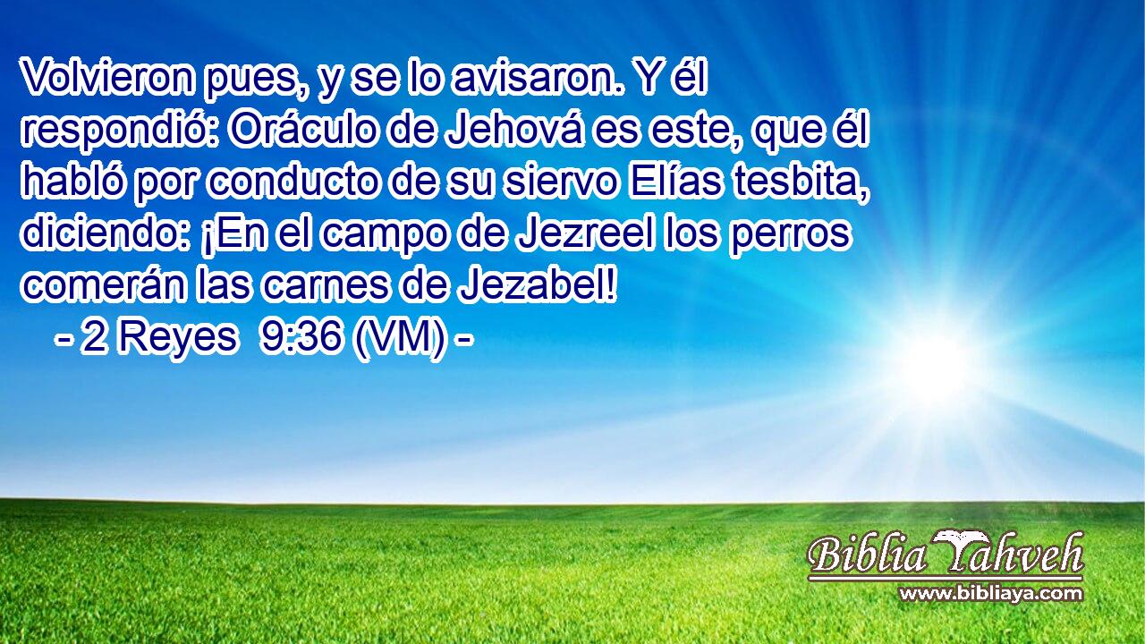  Volvieron pues, y se lo avisaron. Y él respondió: Oráculo de Jehová es este, que él habló por conducto de su siervo Elías tesbita, diciendo: ¡En el campo de Jezreel los perros comerán las carnes de Jezabel! 