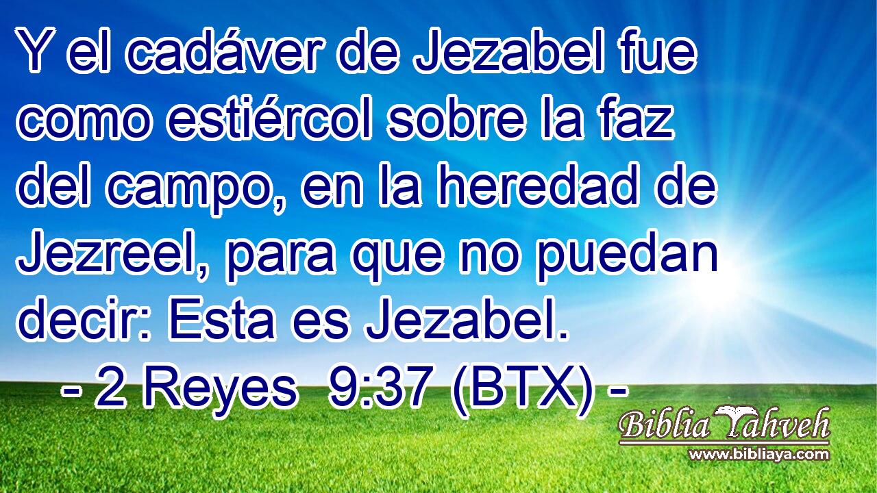 Y el cadáver de Jezabel fue como estiércol sobre la faz del campo, en la heredad de Jezreel, para que no puedan decir: Esta es Jezabel.