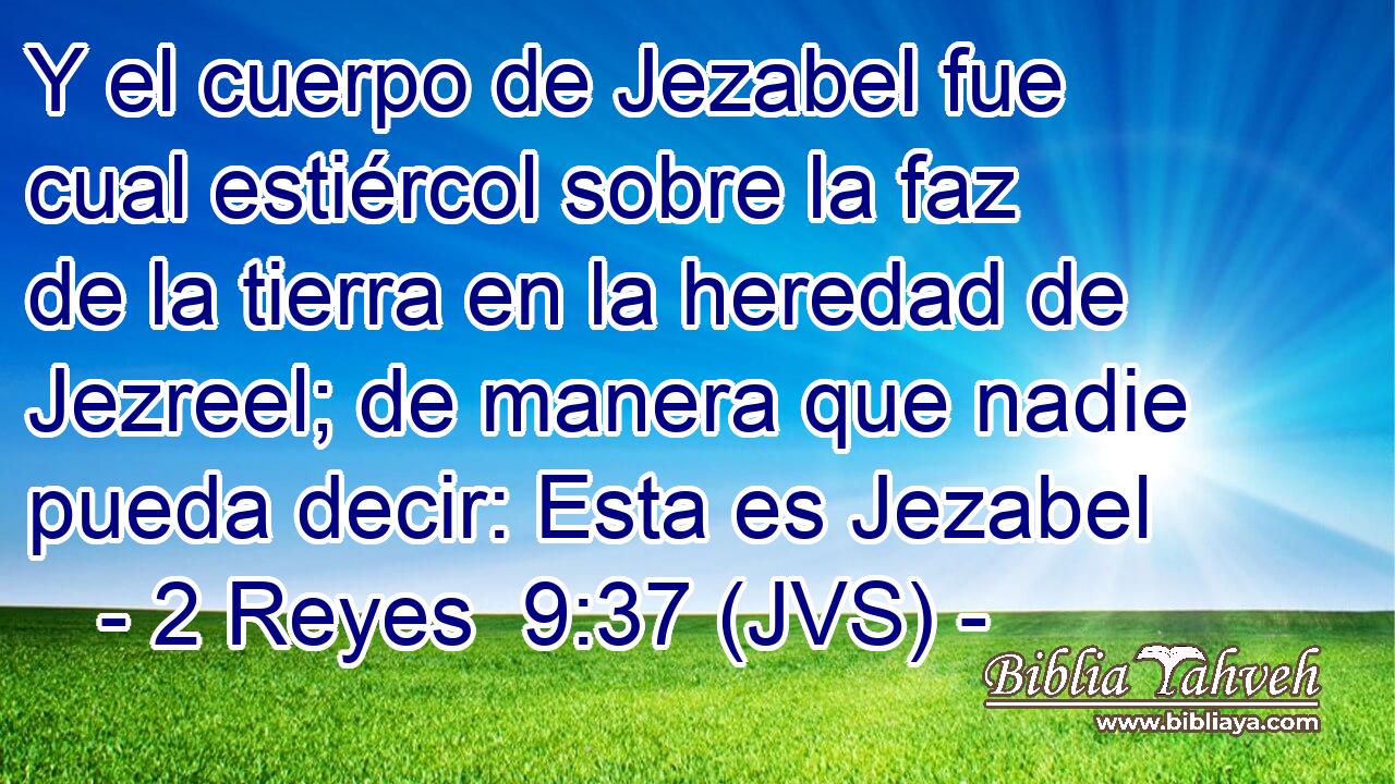 Y el cuerpo de Jezabel fue cual estiércol sobre la faz de la tierra en la heredad de Jezreel; de manera que nadie pueda decir: Esta es Jezabel