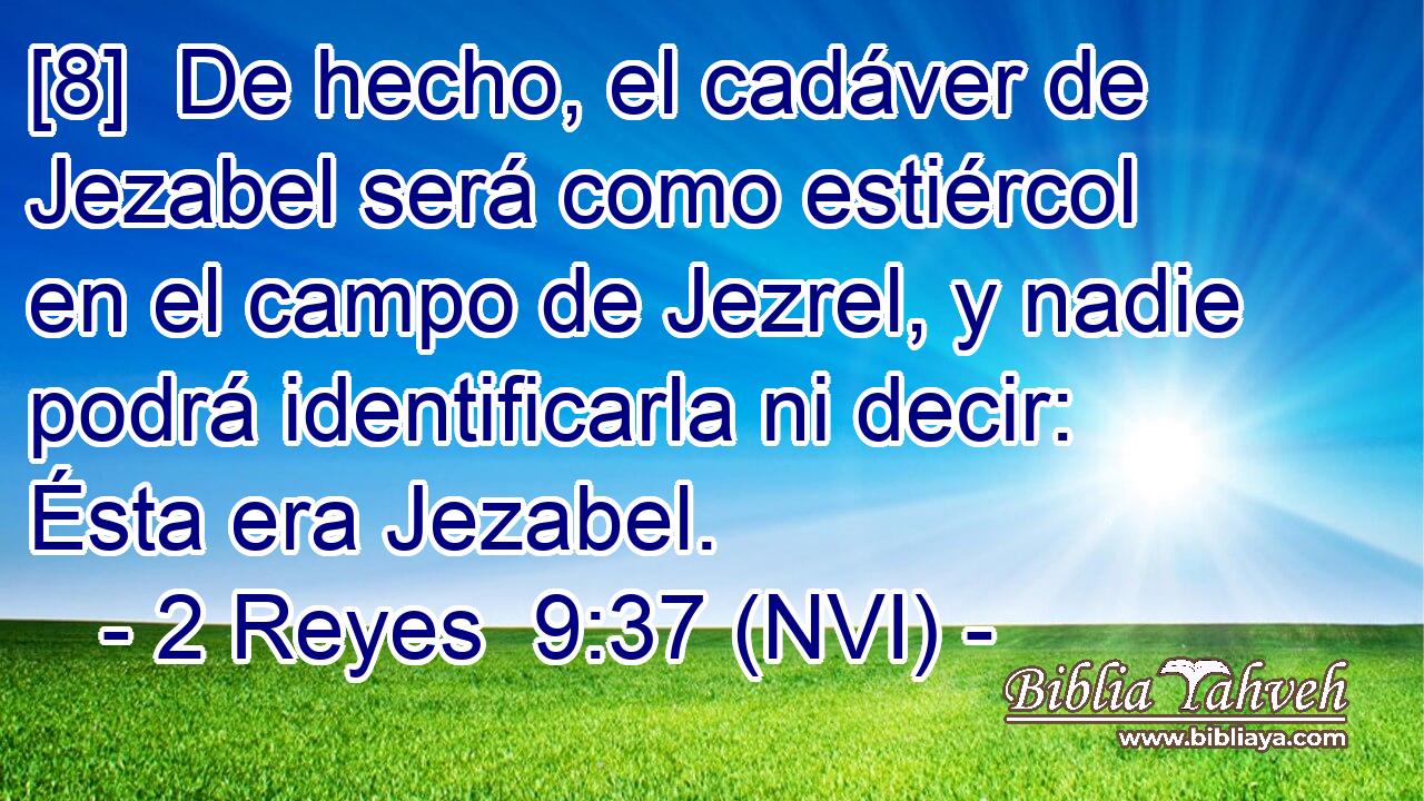  [8]  De hecho, el cadáver de Jezabel será como estiércol en el campo de Jezrel, y nadie podrá identificarla ni decir: Ésta era Jezabel. 