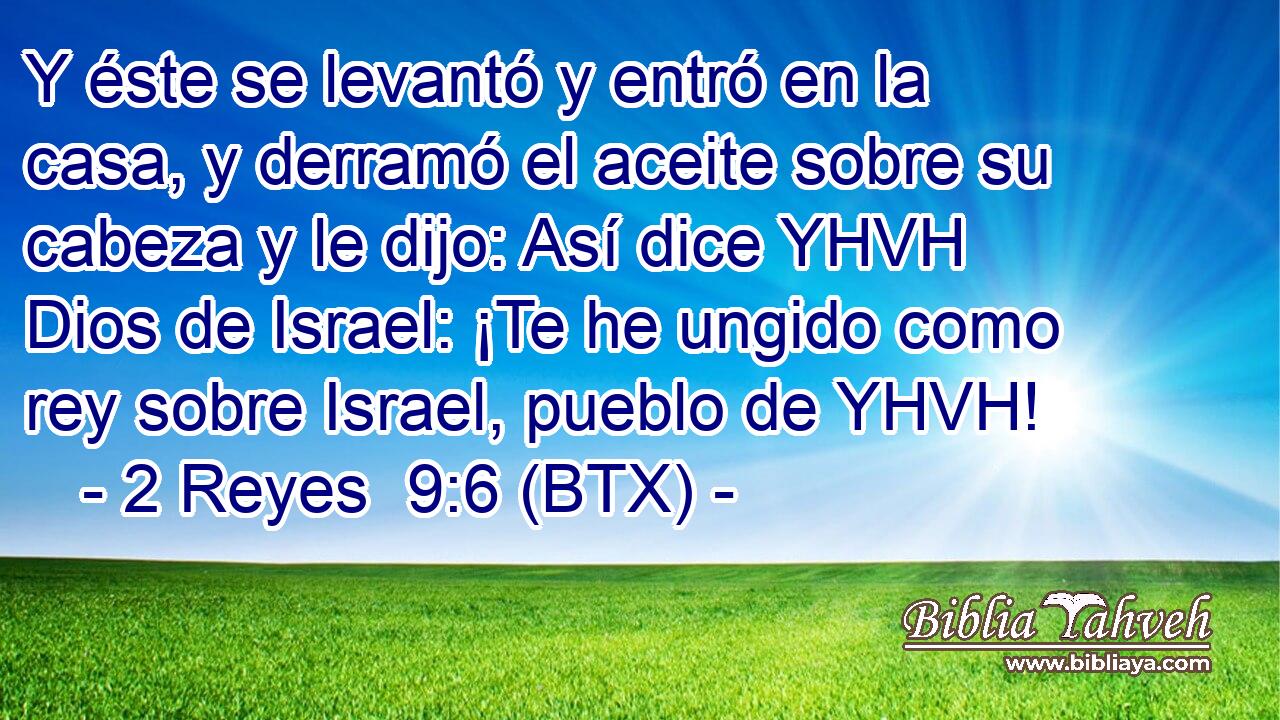 Y éste se levantó y entró en la casa, y derramó el aceite sobre su cabeza y le dijo: Así dice YHVH Dios de Israel: ¡Te he ungido como rey sobre Israel, pueblo de YHVH!