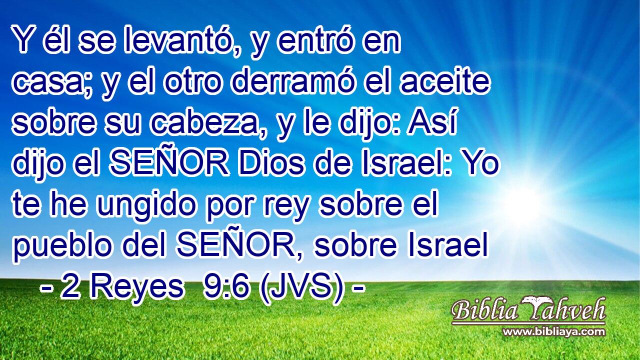 Y él se levantó, y entró en casa; y el otro derramó el aceite sobre su cabeza, y le dijo: Así dijo el SEÑOR Dios de Israel: Yo te he ungido por rey sobre el pueblo del SEÑOR, sobre Israel