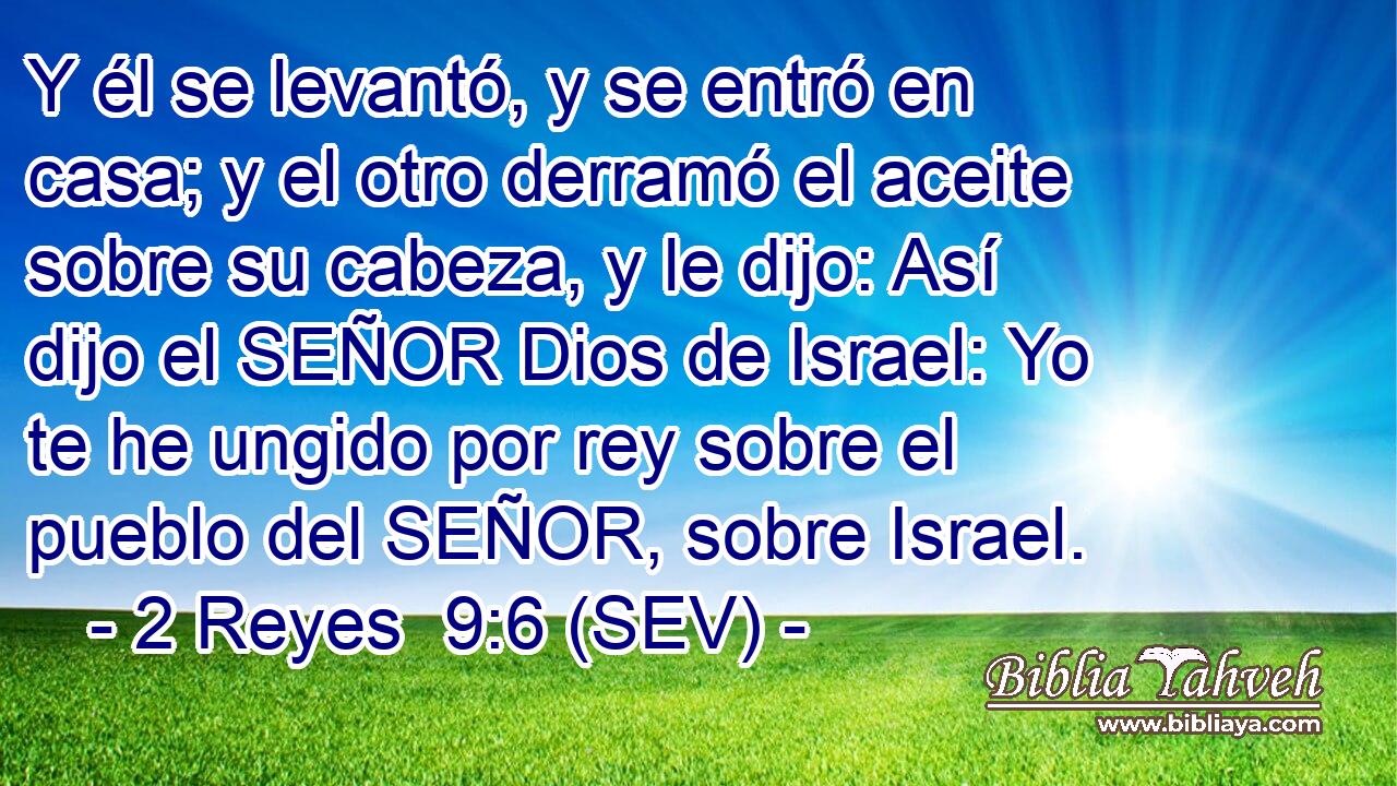 Y él se levantó, y se entró en casa; y el otro derramó el aceite sobre su cabeza, y le dijo: Así dijo el SEÑOR Dios de Israel: Yo te he ungido por rey sobre el pueblo del SEÑOR, sobre Israel.