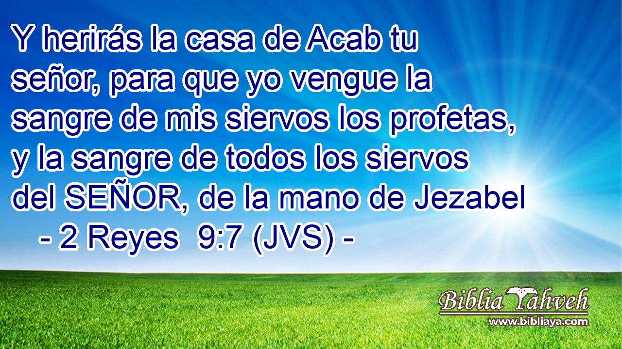 Y herirás la casa de Acab tu señor, para que yo vengue la sangre de mis siervos los profetas, y la sangre de todos los siervos del SEÑOR, de la mano de Jezabel