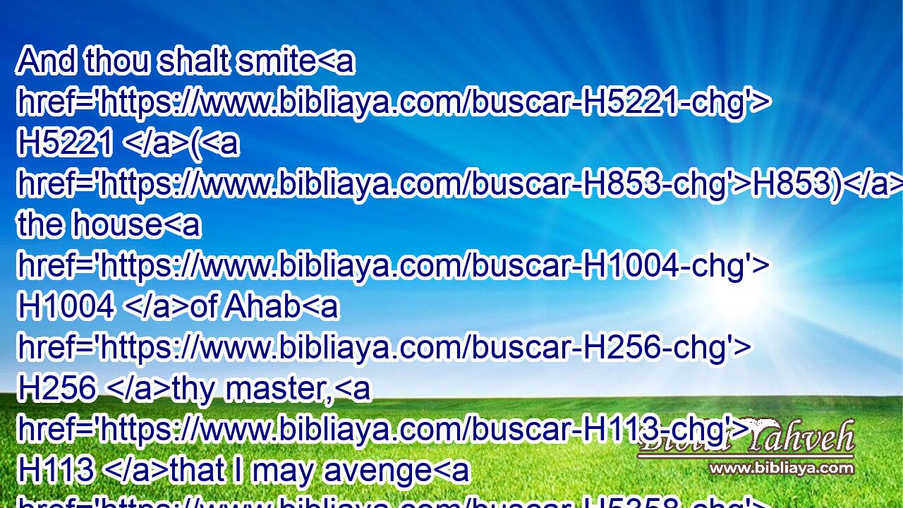 And thou shalt smite H5221 (H853) the house H1004 of Ahab H256 thy master, H113 that I may avenge H5358 the blood H1818 of my servants H5650 the prophets, H5030 and the blood H1818 of all H3605 the servants H5650 of the LORD, H3068 at the hand H4480  H3027 of Jezebel.H348