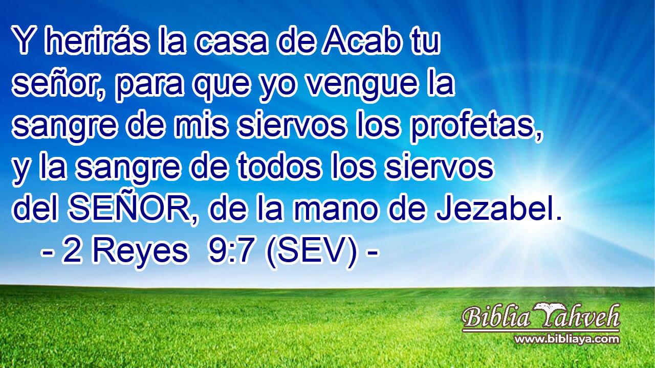Y herirás la casa de Acab tu señor, para que yo vengue la sangre de mis siervos los profetas, y la sangre de todos los siervos del SEÑOR, de la mano de Jezabel.