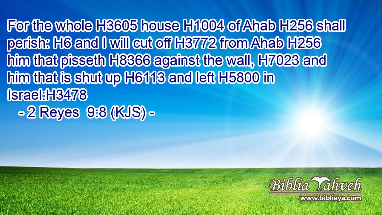 For the whole H3605 house H1004 of Ahab H256 shall perish: H6 and I will cut off H3772 from Ahab H256 him that pisseth H8366 against the wall, H7023 and him that is shut up H6113 and left H5800 in Israel:H3478