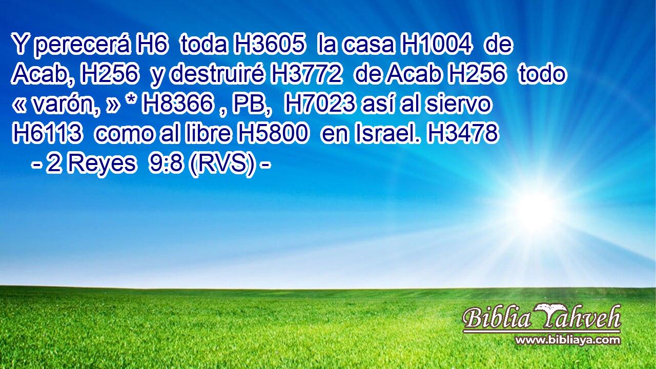 Y perecerá H6  toda H3605  la casa H1004  de Acab, H256  y destruiré H3772  de Acab H256  todo « varón, » * H8366 , PB,  H7023 así al siervo H6113  como al libre H5800  en Israel. H3478  