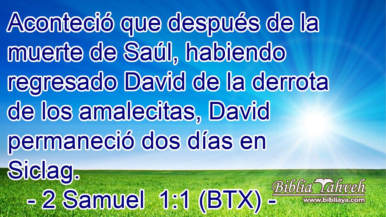 Aconteció que después de la muerte de Saúl, habiendo regresado David de la derrota de los amalecitas, David permaneció dos días en Siclag.