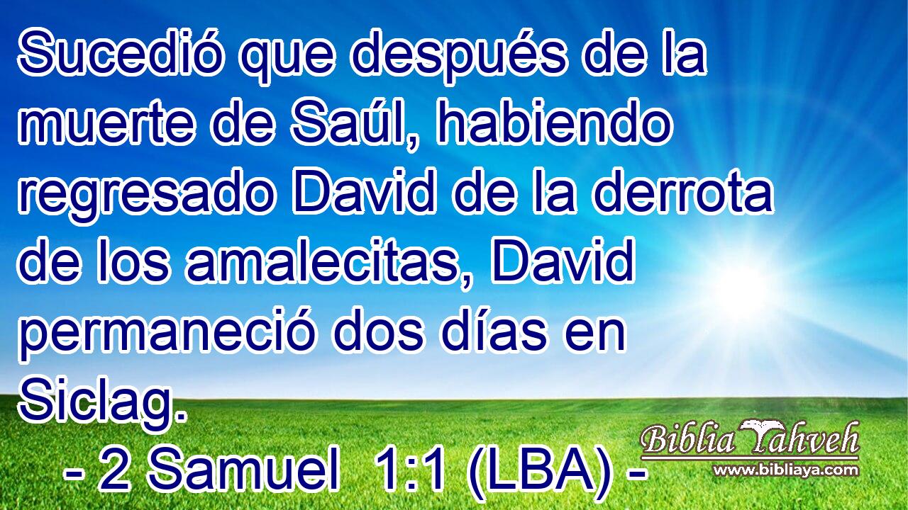 Sucedió que después de la muerte de Saúl, habiendo regresado David de la derrota de los amalecitas, David permaneció dos días en Siclag.