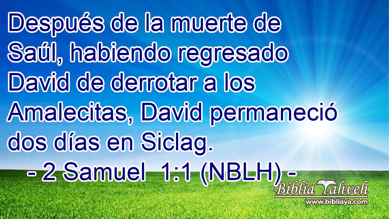  Después de la muerte de Saúl, habiendo regresado David de derrotar a los Amalecitas, David permaneció dos días en Siclag. 