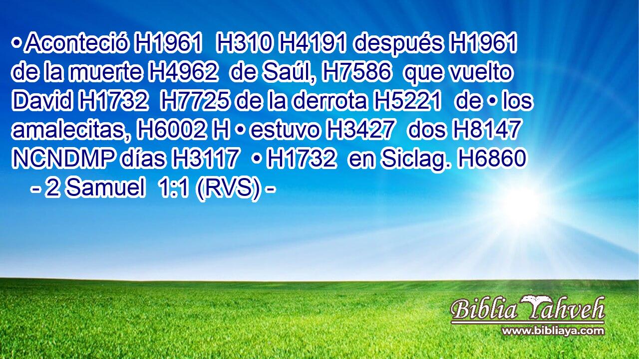 • Aconteció H1961  H310 H4191 después H1961  de la muerte H4962  de Saúl, H7586  que vuelto David H1732  H7725 de la derrota H5221  de • los amalecitas, H6002 H • estuvo H3427  dos H8147 NCNDMP días H3117  • H1732  en Siclag. H6860  