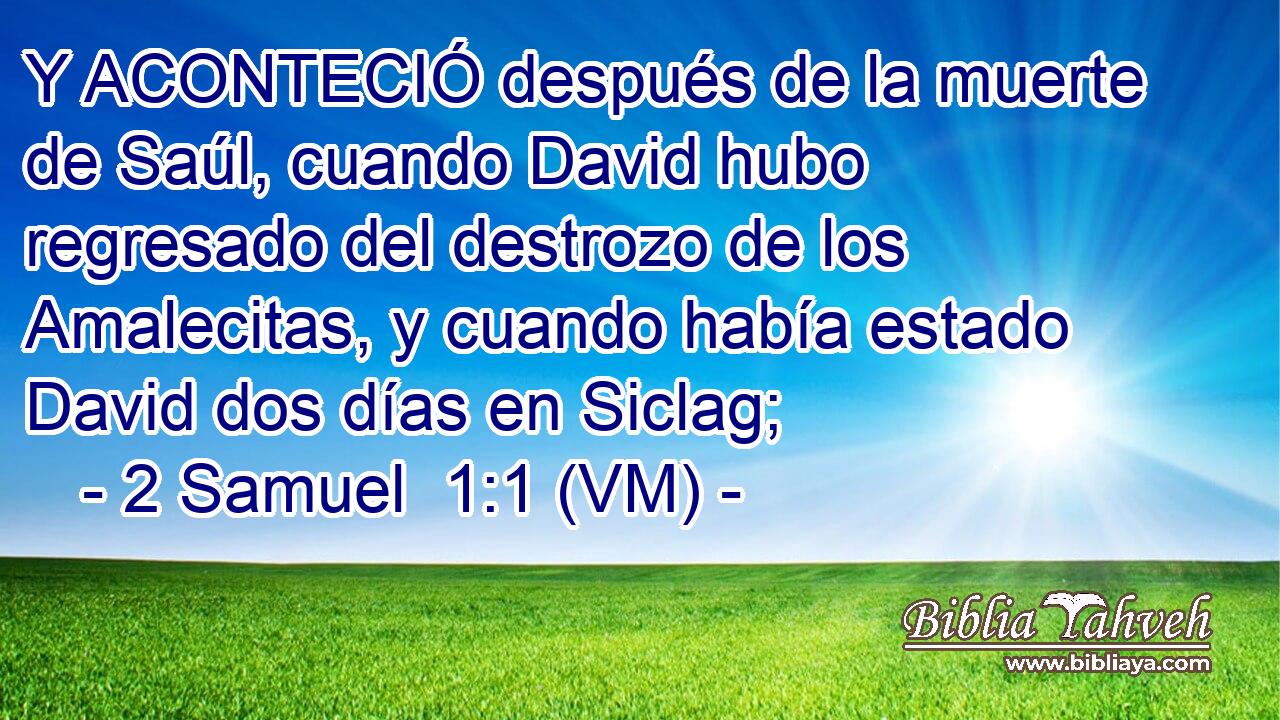  Y ACONTECIÓ después de la muerte de Saúl, cuando David hubo regresado del destrozo de los Amalecitas, y cuando había estado David dos días en Siclag; 