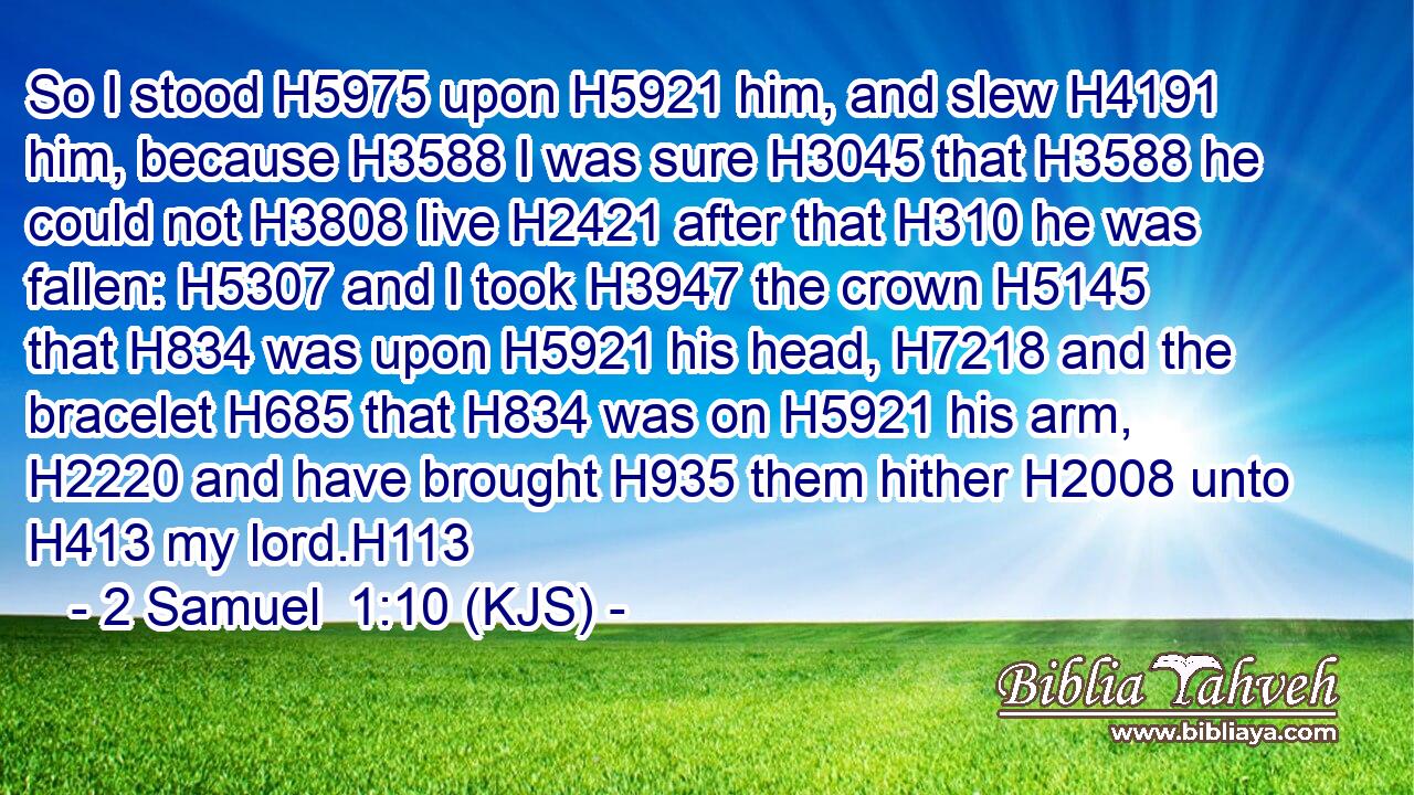 So I stood H5975 upon H5921 him, and slew H4191 him, because H3588 I was sure H3045 that H3588 he could not H3808 live H2421 after that H310 he was fallen: H5307 and I took H3947 the crown H5145 that H834 was upon H5921 his head, H7218 and the bracelet H685 that H834 was on H5921 his arm, H2220 and have brought H935 them hither H2008 unto H413 my lord.H113
