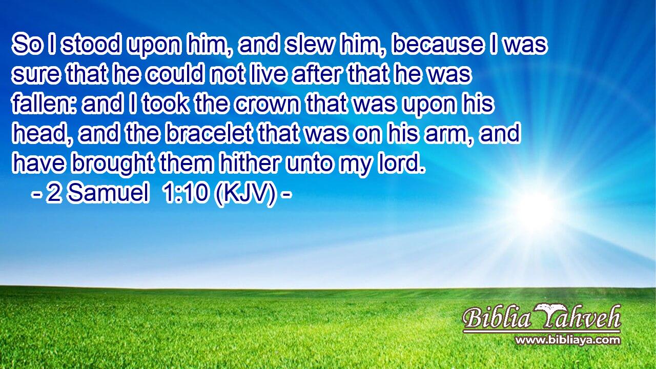 So I stood upon him, and slew him, because I was sure that he could not live after that he was fallen: and I took the crown that was upon his head, and the bracelet that was on his arm, and have brought them hither unto my lord.