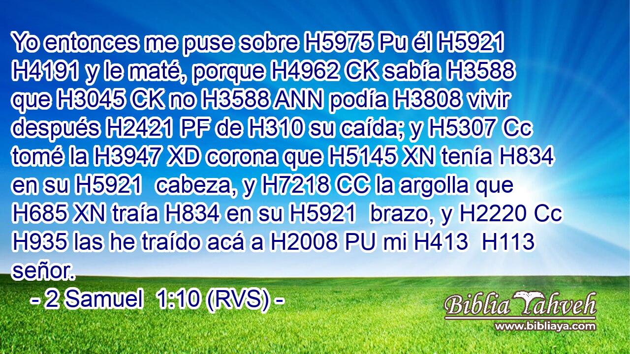 Yo entonces me puse sobre H5975 Pu él H5921  H4191 y le maté, porque H4962 CK sabía H3588  que H3045 CK no H3588 ANN podía H3808 vivir después H2421 PF de H310 su caída; y H5307 Cc tomé la H3947 XD corona que H5145 XN tenía H834 en su H5921  cabeza, y H7218 CC la argolla que H685 XN traía H834 en su H5921  brazo, y H2220 Cc H935 las he traído acá a H2008 PU mi H413  H113 señor. 