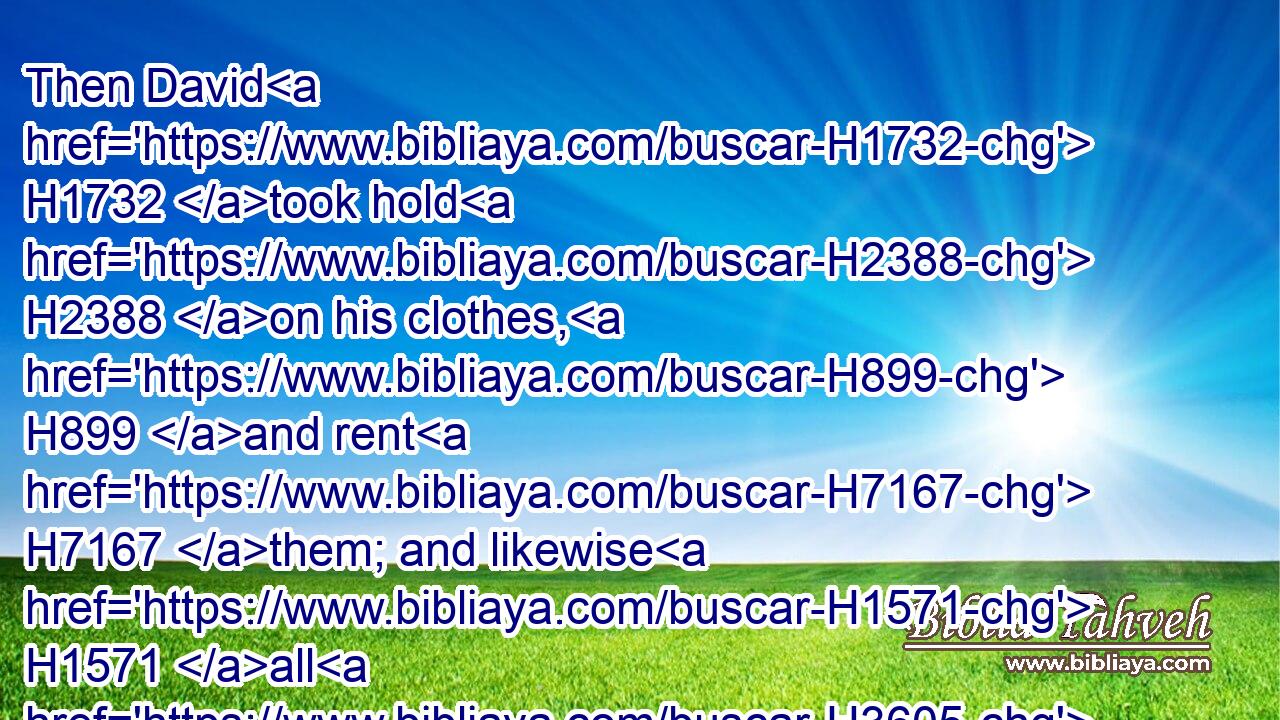 Then David H1732 took hold H2388 on his clothes, H899 and rent H7167 them; and likewise H1571 all H3605 the men H376 that H834 were with H854 him: