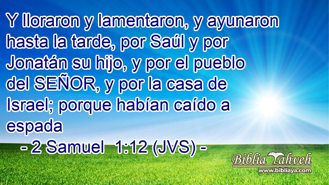 Y lloraron y lamentaron, y ayunaron hasta la tarde, por Saúl y por Jonatán su hijo, y por el pueblo del SEÑOR, y por la casa de Israel; porque habían caído a espada