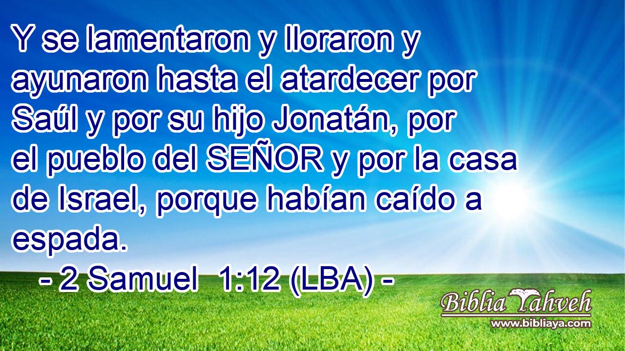 Y se lamentaron y lloraron y ayunaron hasta el atardecer por Saúl y por su hijo Jonatán, por el pueblo del SEÑOR y por la casa de Israel, porque habían caído a espada.