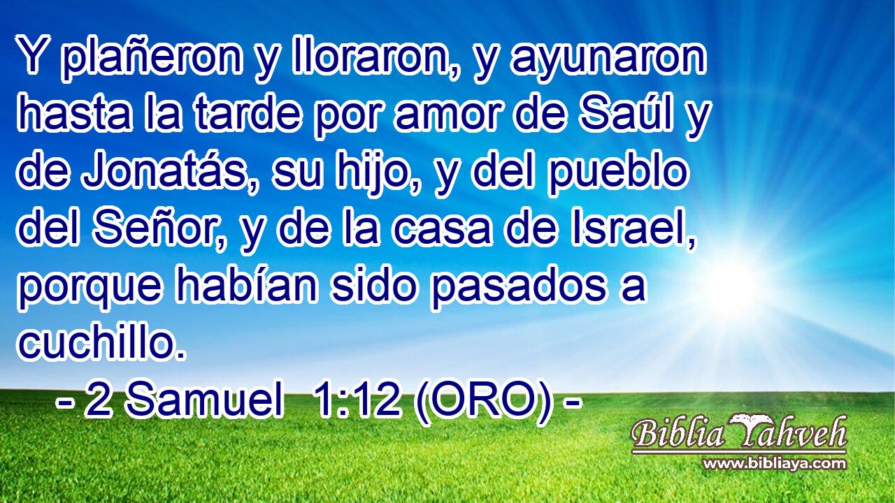  Y plañeron y lloraron, y ayunaron hasta la tarde por amor de Saúl y de Jonatás, su hijo, y del pueblo del Señor, y de la casa de Israel, porque habían sido pasados a cuchillo. 