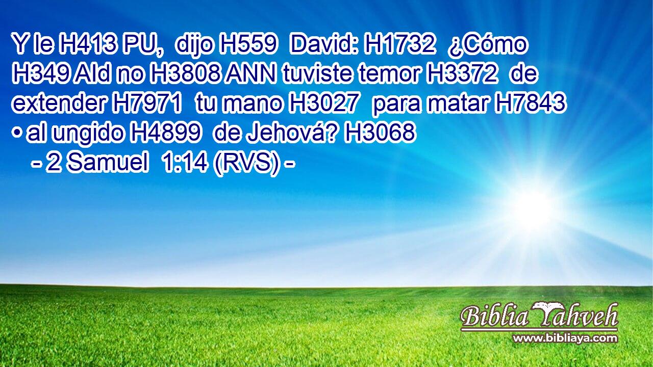 Y le H413 PU,  dijo H559  David: H1732  ¿Cómo H349 AId no H3808 ANN tuviste temor H3372  de extender H7971  tu mano H3027  para matar H7843  • al ungido H4899  de Jehová? H3068  