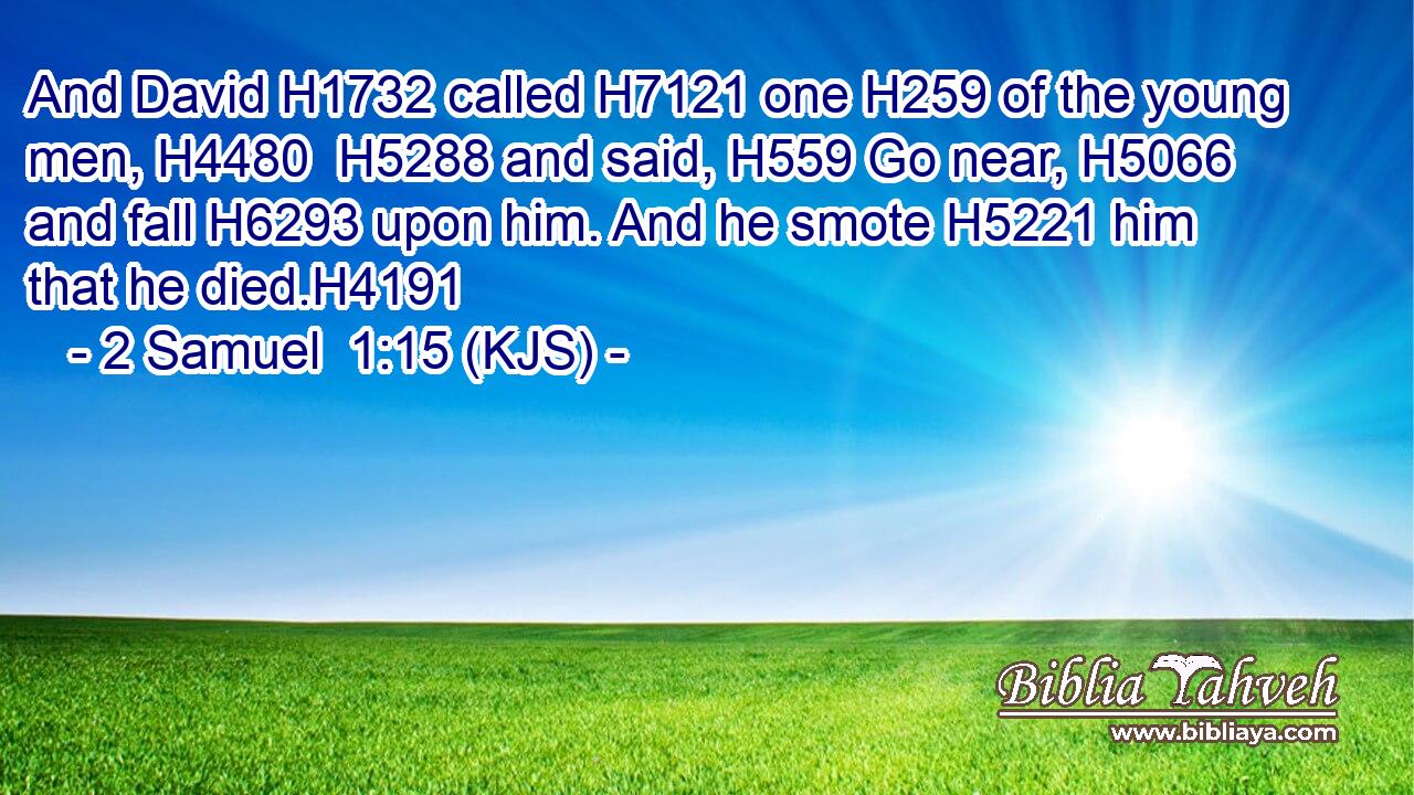 And David H1732 called H7121 one H259 of the young men, H4480  H5288 and said, H559 Go near, H5066 and fall H6293 upon him. And he smote H5221 him that he died.H4191