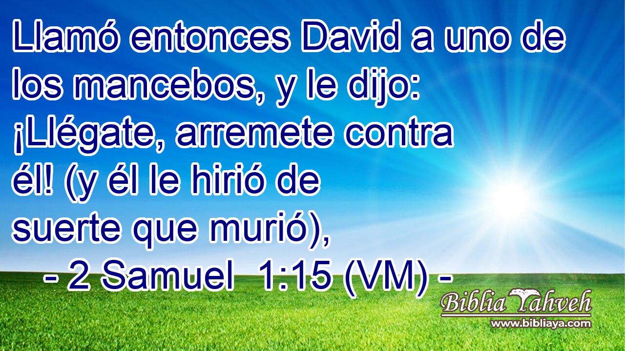  Llamó entonces David a uno de los mancebos, y le dijo: ¡Llégate, arremete contra él! (y él le hirió de suerte que murió), 