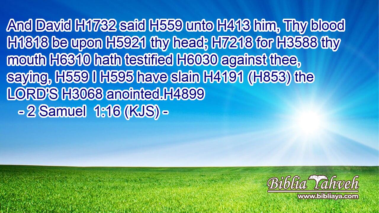And David H1732 said H559 unto H413 him, Thy blood H1818 be upon H5921 thy head; H7218 for H3588 thy mouth H6310 hath testified H6030 against thee, saying, H559 I H595 have slain H4191 (H853) the LORD'S H3068 anointed.H4899